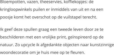 Bloempotten, vazen, theeservies, koffiekopjes: de kringloopwinkels puilen er inmiddels van uit en na een poosje komt het overschot op de vuilstapel terecht.  Ik geef deze spullen graag een tweede leven door ze te beschilderen met een vrolijke print, geïnspireerd op de natuur. Zo upcycle ik afgedankte objecten naar kunstzinnige woondecoratie om je huis mee op te fleuren.