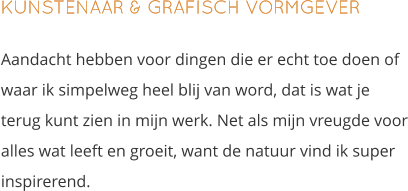 KUNSTENAAR & GRAFISCH VORMGEVER Aandacht hebben voor dingen die er echt toe doen of waar ik simpelweg heel blij van word, dat is wat je terug kunt zien in mijn werk. Net als mijn vreugde voor alles wat leeft en groeit, want de natuur vind ik super inspirerend.
