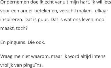 Ondernemen doe ik echt vanuit mijn hart. Ik wil iets voor een ander betekenen, verschil maken,  elkaar inspireren. Dat is puur. Dat is wat ons leven mooi maakt, toch? En pinguïns. Die ook. Vraag me niet waarom, maar ik word altijd intens vrolijk van pinguïns.