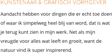 KUNSTENAAR & GRAFISCH VORMGEVER Aandacht hebben voor dingen die er echt toe doen of waar ik simpelweg heel blij van word, dat is wat je terug kunt zien in mijn werk. Net als mijn vreugde voor alles wat leeft en groeit, want de natuur vind ik super inspirerend.