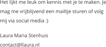 Het lijkt me leuk om kennis met je te maken. Je mag me vrijblijvend een mailtje sturen of volg mij via social media :) Laura Maria Stenhuiscontact@llaura.nl